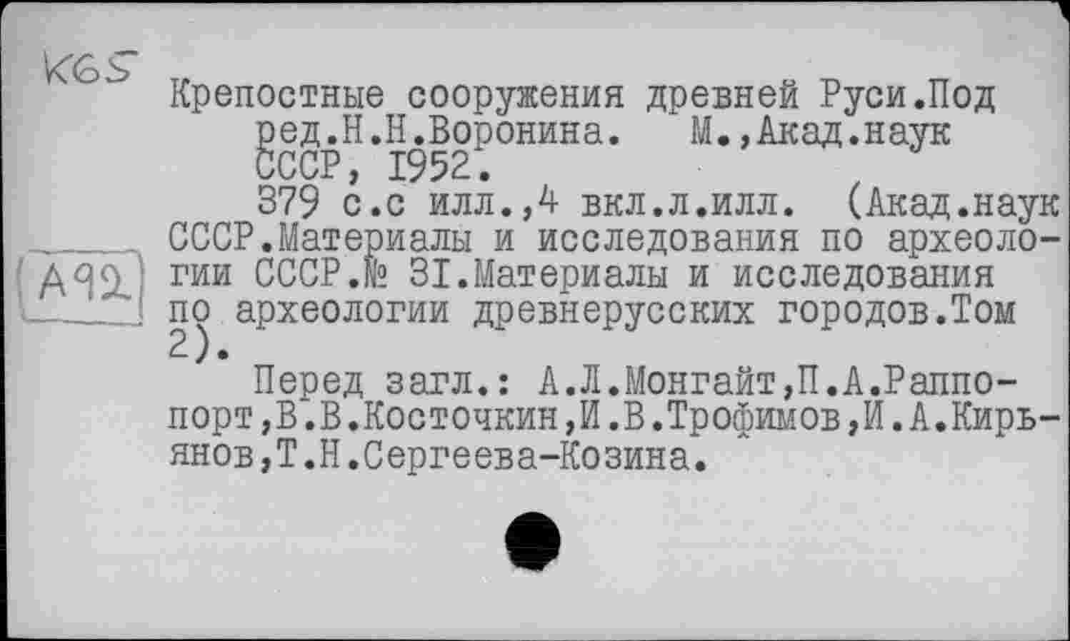 ﻿
Крепостные сооружения древней Руси.Под ред.Н.Н.Воронина.	М.,Акад.наук
СССР, 1952.
379 с.с илл.,4 вкл.л.илл. (Акад.наук СССР.Материалы и исследования по археологии СССР.® 31.Материалы и исследования по археологии древнерусских городов.Том
Перед загл.: А.Л.Монгайт,П.А.Раппопорт,В.В.Косточкин,И.В.Трофимов,И. А.Кирьянов,Т.Н.Сергеева-Козина.